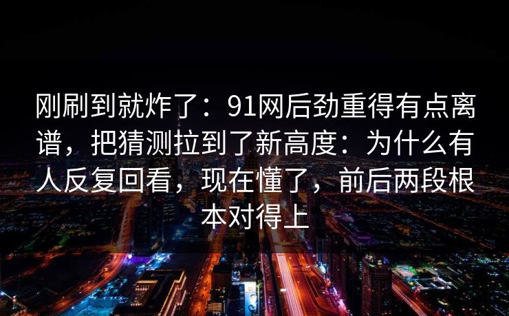 刚刷到就炸了:91网后劲重得有点离谱,把猜测拉到了新高度:为什么有人反复回看,现在懂了,前后两段根本对得上 刚刷到就炸了:91网后劲重得有点离谱,把猜测拉到了新高度:为什么有人反复回看,现在懂了,前后两段根本对得上