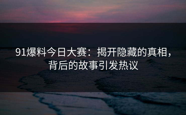 91爆料今日大赛：揭开隐藏的真相，背后的故事引发热议