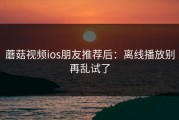 蘑菇视频ios朋友推荐后：离线播放别再乱试了