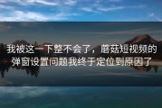 我被这一下整不会了，蘑菇短视频的弹窗设置问题我终于定位到原因了