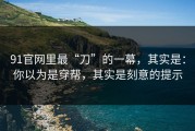 91官网里最“刀”的一幕，其实是：你以为是穿帮，其实是刻意的提示