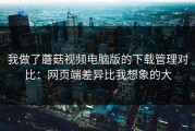 我做了蘑菇视频电脑版的下载管理对比：网页端差异比我想象的大