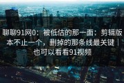 聊聊91网0：被低估的那一面：剪辑版本不止一个，删掉的那条线最关键｜也可以看看91视频
