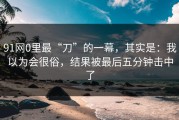 91网0里最“刀”的一幕，其实是：我以为会很俗，结果被最后五分钟击中了