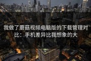 我做了蘑菇视频电脑版的下载管理对比：手机差异比我想象的大