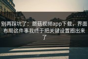 别再踩坑了：蘑菇视频app下载，界面布局这件事我终于把关键设置圈出来了