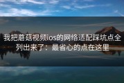 我把蘑菇视频ios的网络适配踩坑点全列出来了：最省心的点在这里