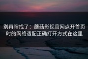 别再瞎找了：蘑菇影视官网点开首页时的网络适配正确打开方式在这里