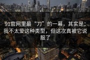 91官网里最“刀”的一幕，其实是：我不太爱这种类型，但这次真被它说服了