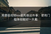 用蘑菇视频ios前先做这件事：使用门槛体验能好一大截