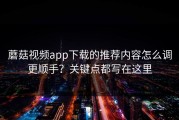 蘑菇视频app下载的推荐内容怎么调更顺手？关键点都写在这里