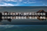 我差点就放弃了，我把蘑菇视频电脑版的弹窗设置整理成“傻瓜版”教程