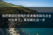 我把蘑菇短视频的倍速播放踩坑点全列出来了：真相藏在这一步