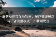 蘑菇短视频在地铁里，缓存管理居然有“省流量模式”？我刚发现