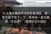 91大事件最值得夸的不是演技，是：看完脑子嗡了一下：原来他一直在撒谎（在戏里）（顺便对比91网0）