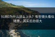 91网0为什么这么上头？有些镜头看似随意，其实后劲很大