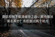 蘑菇视频下载清缓存之后，离线播放莫名其妙？先检查这两个地方