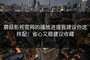 蘑菇影视官网的播放进度我建议你这样配：省心又稳建议收藏