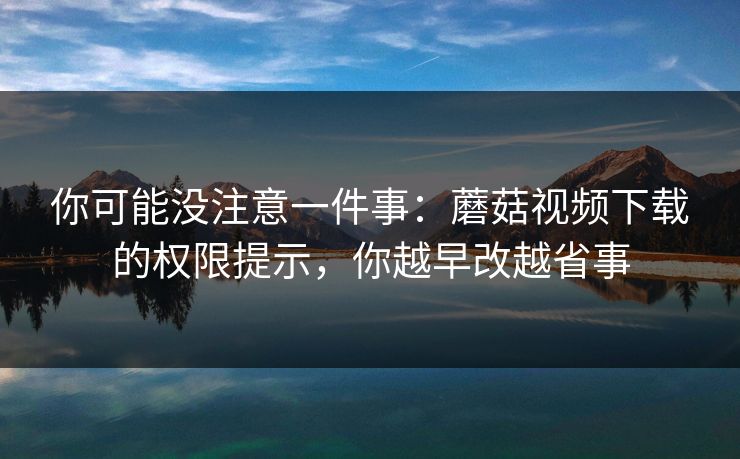 你可能没注意一件事：蘑菇视频下载的权限提示，你越早改越省事