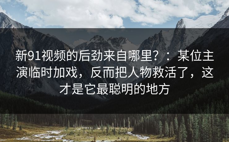 新91视频的后劲来自哪里?:某位主演临时加戏,反而把人物救活了,这才是它最聪明的地方 新91视频的后劲来自哪里?:某位主演临时加戏,反而把人物救活了,这才是它最聪明的地方