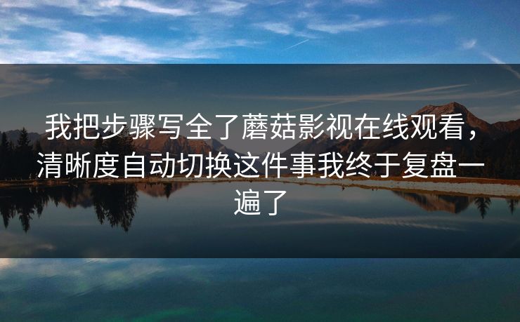 我把步骤写全了蘑菇影视在线观看，清晰度自动切换这件事我终于复盘一遍了