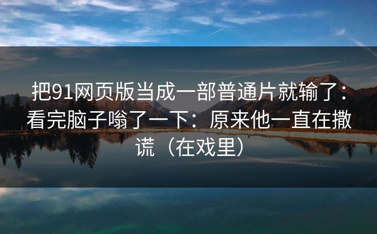 把91网页版当成一部普通片就输了:看完脑子嗡了一下:原来他一直在撒谎(在戏里) 把91网页版当成一部普通片就输了:看完脑子嗡了一下:原来他一直在撒谎(在戏里)