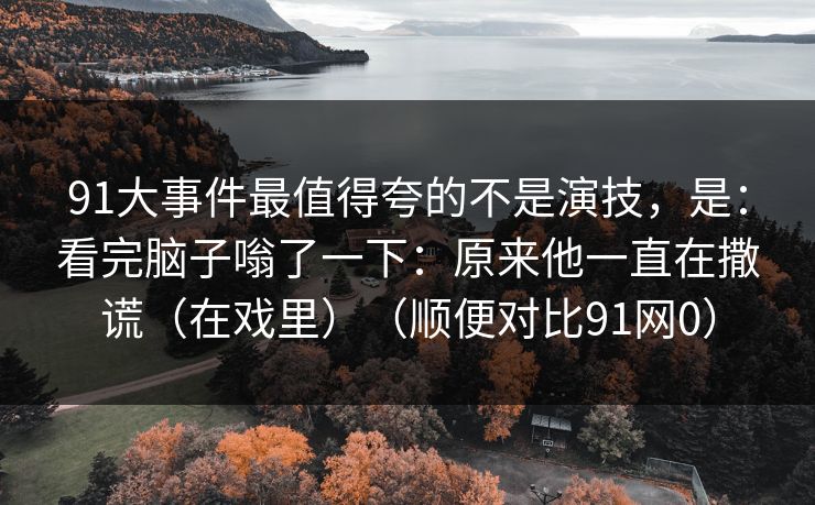 91大事件最值得夸的不是演技,是:看完脑子嗡了一下:原来他一直在撒谎(在戏里)(顺便对比91网0) 91大事件最值得夸的不是演技,是:看完脑子嗡了一下:原来他一直在撒谎(在戏里)(顺便对比91网0)