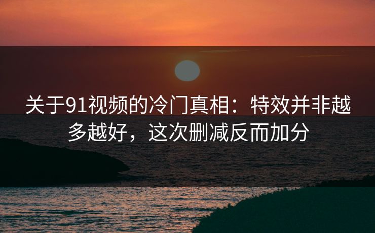 关于91视频的冷门真相：特效并非越多越好，这次删减反而加分