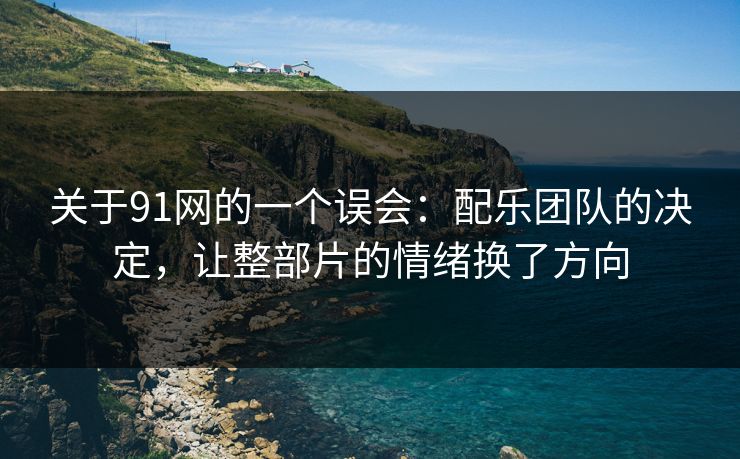 关于91网的一个误会：配乐团队的决定，让整部片的情绪换了方向