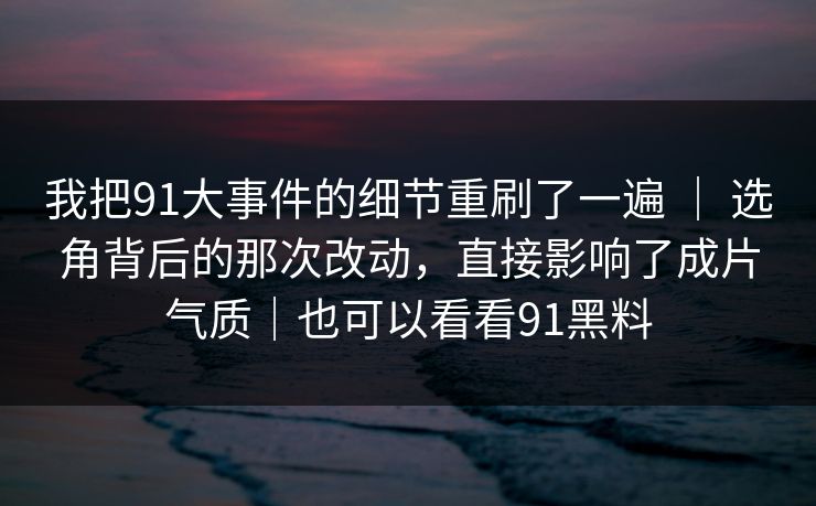 我把91大事件的细节重刷了一遍 ｜ 选角背后的那次改动，直接影响了成片气质｜也可以看看91黑料