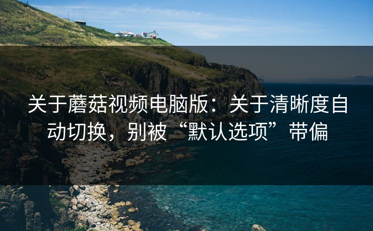 关于蘑菇视频电脑版：关于清晰度自动切换，别被“默认选项”带偏