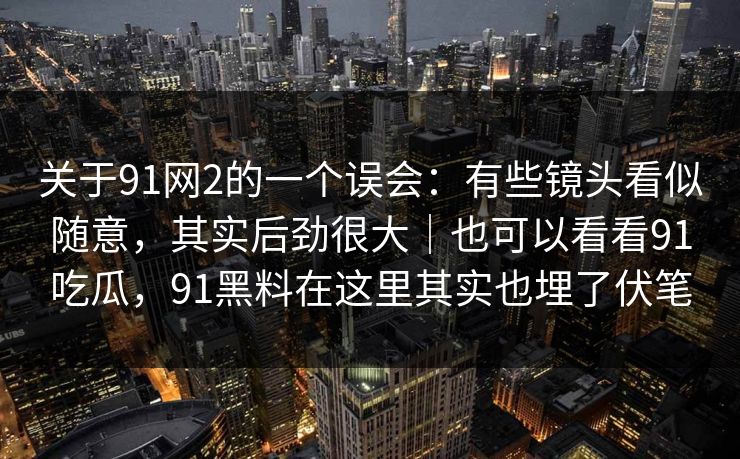 关于91网2的一个误会：有些镜头看似随意，其实后劲很大｜也可以看看91吃瓜，91黑料在这里其实也埋了伏笔