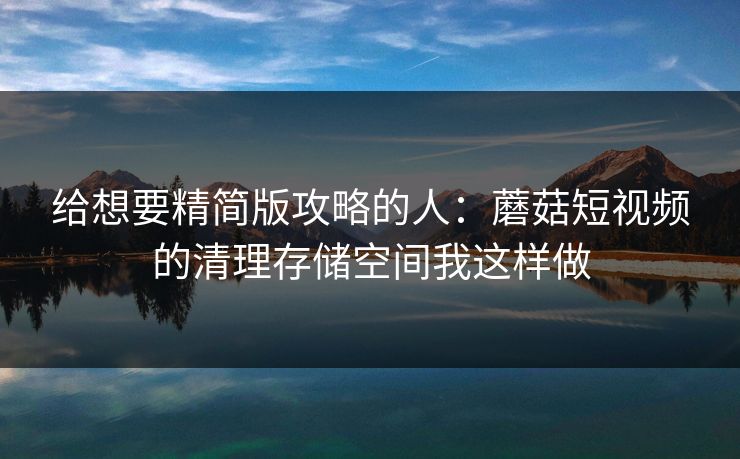 给想要精简版攻略的人：蘑菇短视频的清理存储空间我这样做