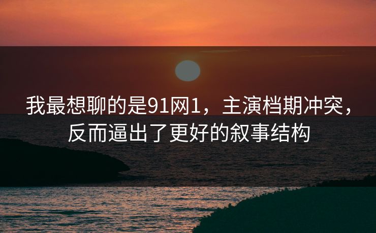 我最想聊的是91网1，主演档期冲突，反而逼出了更好的叙事结构