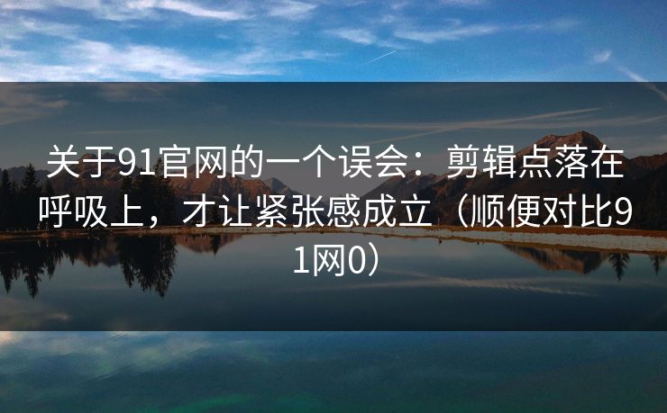 关于91官网的一个误会：剪辑点落在呼吸上，才让紧张感成立（顺便对比91网0）