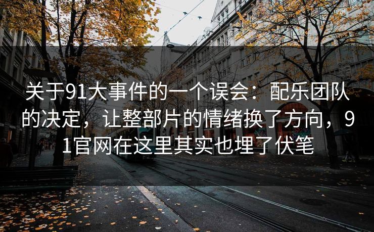 关于91大事件的一个误会：配乐团队的决定，让整部片的情绪换了方向，91官网在这里其实也埋了伏笔