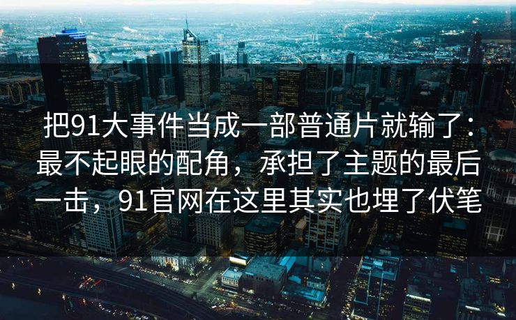 把91大事件当成一部普通片就输了：最不起眼的配角，承担了主题的最后一击，91官网在这里其实也埋了伏笔