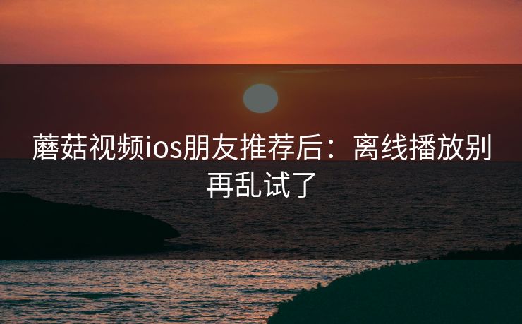 蘑菇视频ios朋友推荐后：离线播放别再乱试了