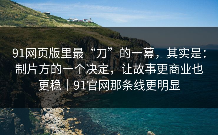 91网页版里最“刀”的一幕，其实是：制片方的一个决定，让故事更商业也更稳｜91官网那条线更明显