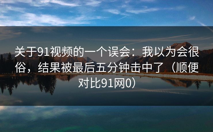 关于91视频的一个误会：我以为会很俗，结果被最后五分钟击中了（顺便对比91网0）