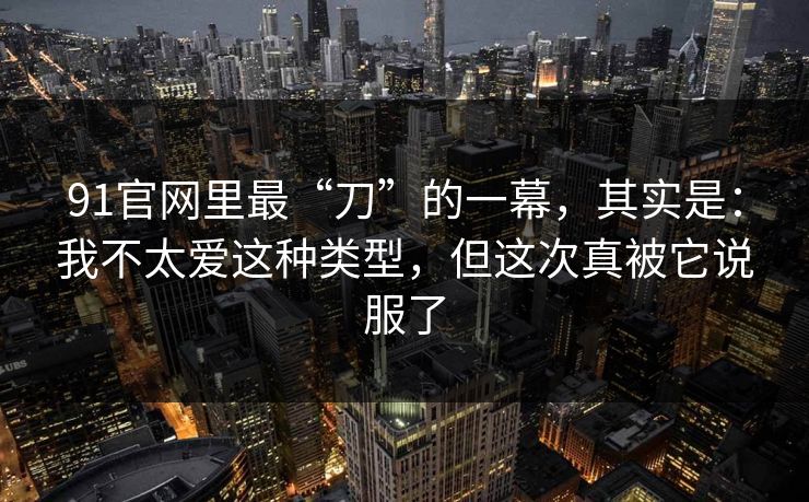 91官网里最“刀”的一幕，其实是：我不太爱这种类型，但这次真被它说服了