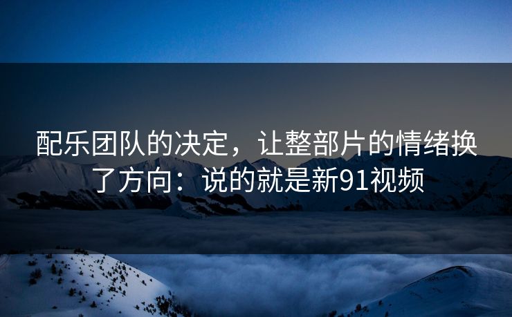 配乐团队的决定，让整部片的情绪换了方向：说的就是新91视频