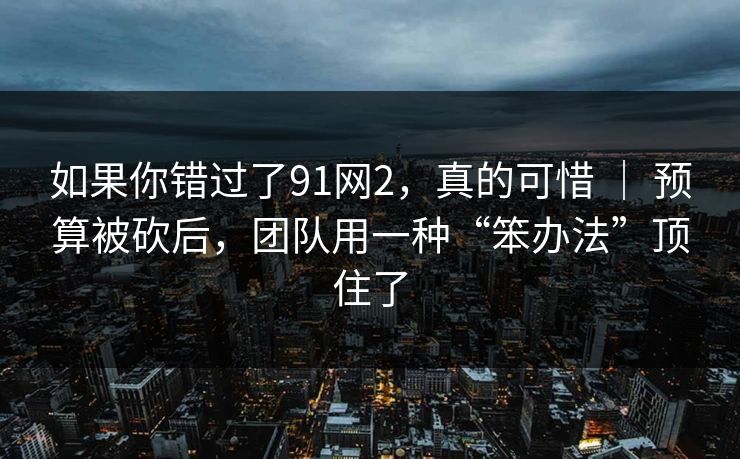 如果你错过了91网2，真的可惜 ｜ 预算被砍后，团队用一种“笨办法”顶住了