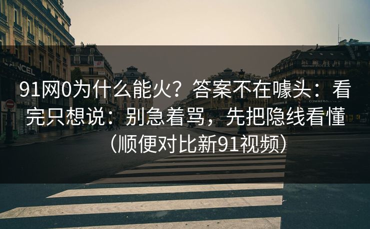 91网0为什么能火？答案不在噱头：看完只想说：别急着骂，先把隐线看懂（顺便对比新91视频）