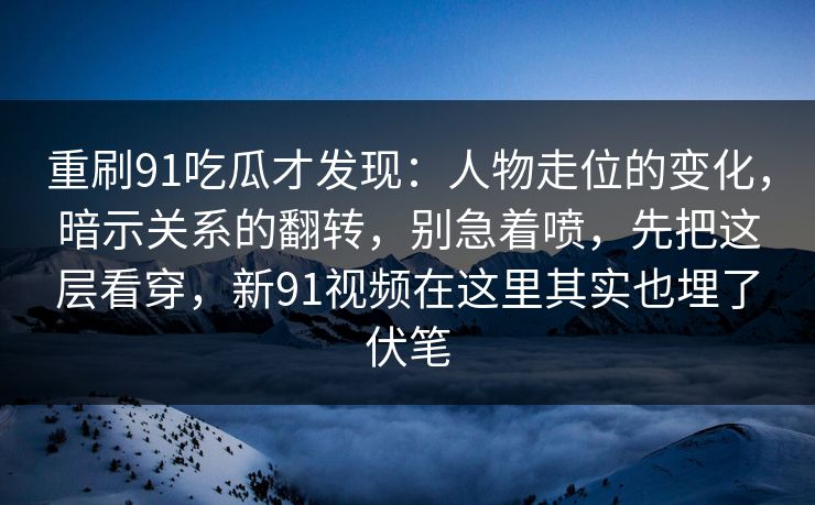 重刷91吃瓜才发现：人物走位的变化，暗示关系的翻转，别急着喷，先把这层看穿，新91视频在这里其实也埋了伏笔