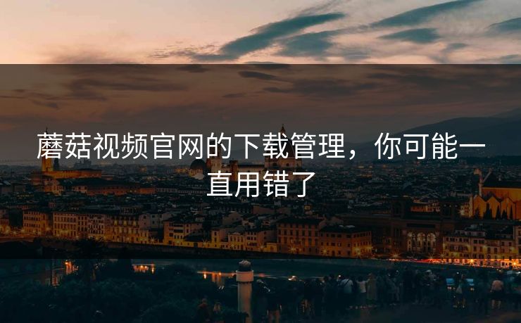 蘑菇视频官网的下载管理，你可能一直用错了