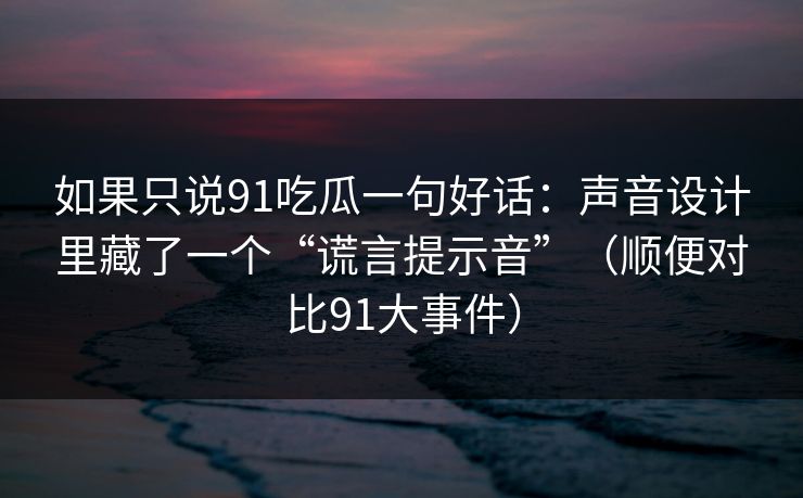 如果只说91吃瓜一句好话：声音设计里藏了一个“谎言提示音”（顺便对比91大事件）