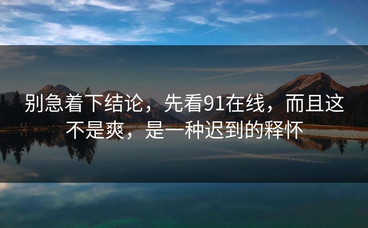别急着下结论，先看91在线，而且这不是爽，是一种迟到的释怀