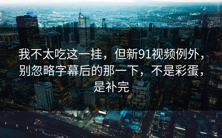 我不太吃这一挂，但新91视频例外，别忽略字幕后的那一下，不是彩蛋，是补完