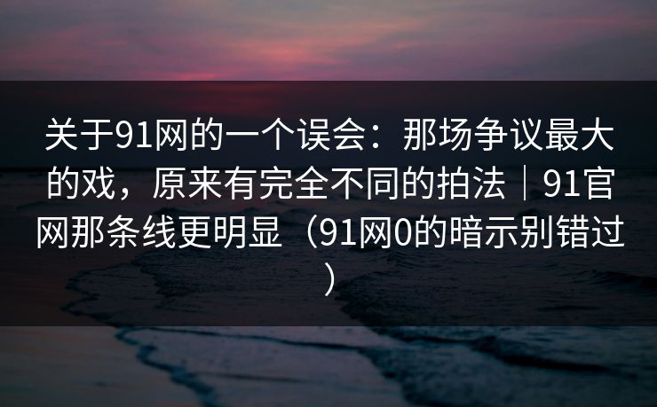 关于91网的一个误会：那场争议最大的戏，原来有完全不同的拍法｜91官网那条线更明显（91网0的暗示别错过）